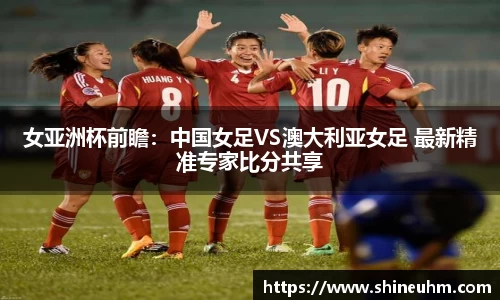 女亚洲杯前瞻：中国女足VS澳大利亚女足 最新精准专家比分共享